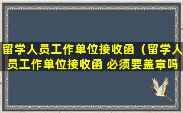 留学人员工作单位接收函（留学人员工作单位接收函 必须要盖章吗）
